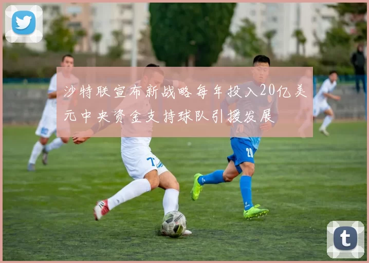 沙特联宣布新战略每年投入20亿美元中央资金支持球队引援发展