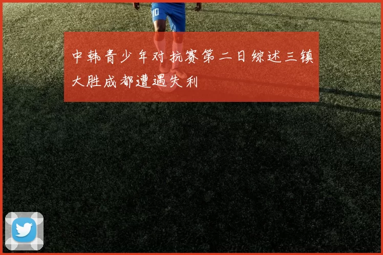 中韩青少年对抗赛第二日综述三镇大胜成都遭遇失利