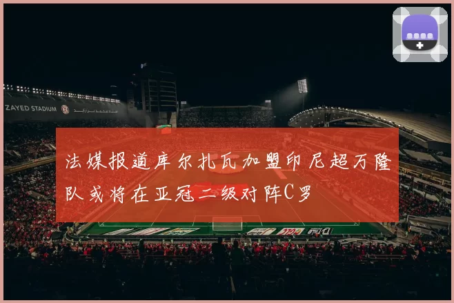 法媒报道库尔扎瓦加盟印尼超万隆队或将在亚冠二级对阵C罗