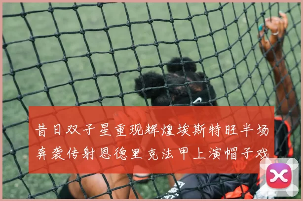 昔日双子星重现辉煌埃斯特旺半场奔袭传射恩德里克法甲上演帽子戏法