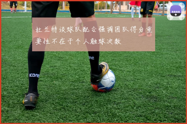 杜兰特谈球队配合强调团队得分重要性不在于个人触球次数