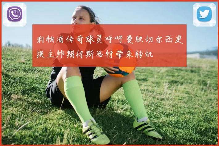 利物浦传奇球员呼吁曼联切尔西更换主帅期待斯洛特带来转机